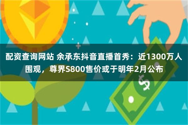 配资查询网站 余承东抖音直播首秀：近1300万人围观，尊界S800售价或于明年2月公布