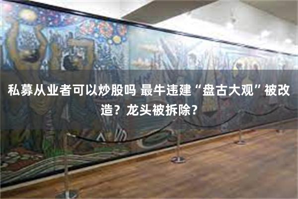 私募从业者可以炒股吗 最牛违建“盘古大观”被改造？龙头被拆除？