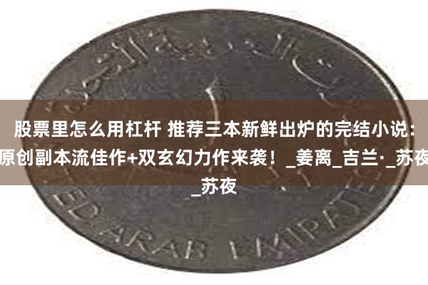 股票里怎么用杠杆 推荐三本新鲜出炉的完结小说：原创副本流佳作+双玄幻力作来袭！_姜离_吉兰·_苏夜