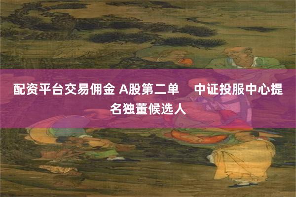 配资平台交易佣金 A股第二单    中证投服中心提名独董候选人