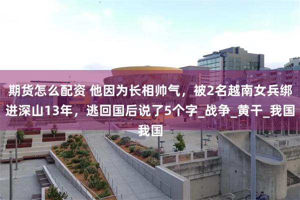 期货怎么配资 他因为长相帅气，被2名越南女兵绑进深山13年，逃回国后说了5个字_战争_黄干_我国