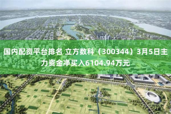 国内配资平台排名 立方数科（300344）3月5日主力资金净买入6104.94万元
