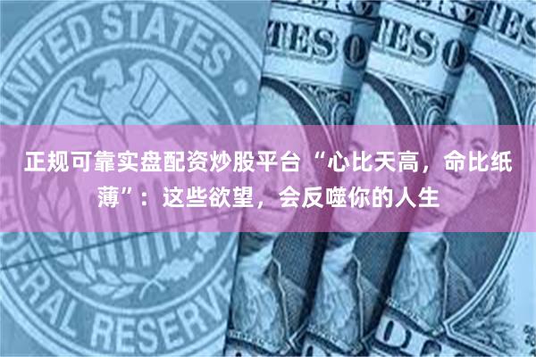 正规可靠实盘配资炒股平台 “心比天高，命比纸薄”：这些欲望，会反噬你的人生