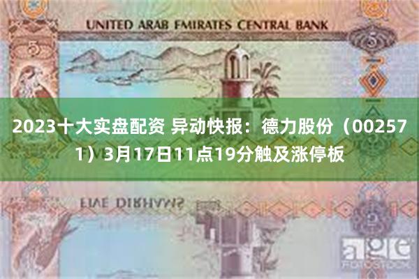 2023十大实盘配资 异动快报：德力股份（002571）3月17日11点19分触及涨停板