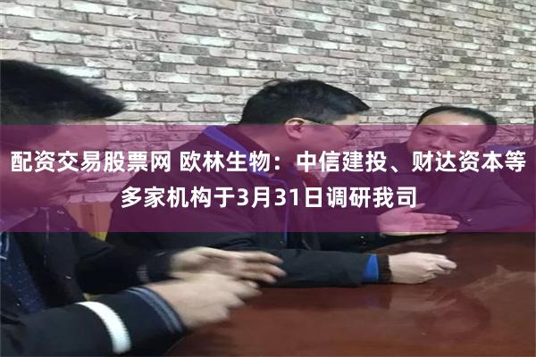 配资交易股票网 欧林生物：中信建投、财达资本等多家机构于3月31日调研我司