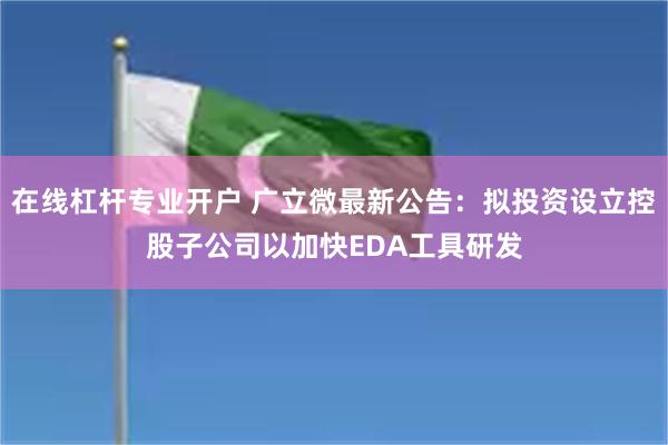 在线杠杆专业开户 广立微最新公告：拟投资设立控股子公司以加快EDA工具研发