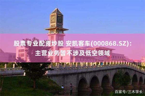 股票专业配资炒股 安凯客车(000868.SZ)：主营业务暂不涉及低空领域