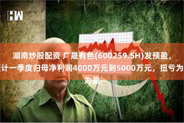 湖南炒股配资 广晟有色(600259.SH)发预盈，预计一季度归母净利润4000万元到5000万元，扭亏为盈