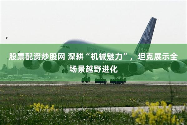 股票配资炒股网 深耕“机械魅力”，坦克展示全场景越野进化