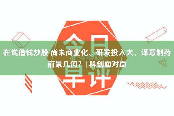 在线借钱炒股 尚未商业化、研发投入大，泽璟制药前景几何？| 科创面对面