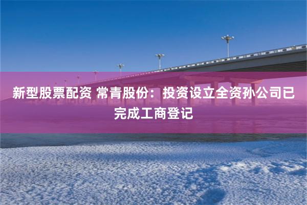 新型股票配资 常青股份：投资设立全资孙公司已完成工商登记