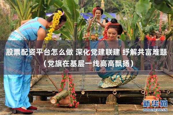 股票配资平台怎么做 深化党建联建 纾解共富难题（党旗在基层一线高高飘扬）