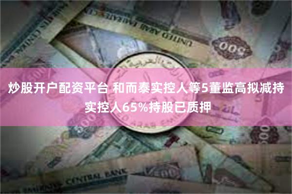 炒股开户配资平台 和而泰实控人等5董监高拟减持 实控人65%持股已质押