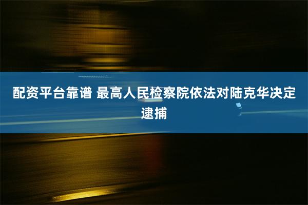 配资平台靠谱 最高人民检察院依法对陆克华决定逮捕