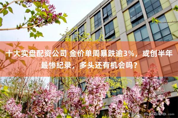 十大实盘配资公司 金价单周暴跌逾3%，或创半年最惨纪录，多头还有机会吗？