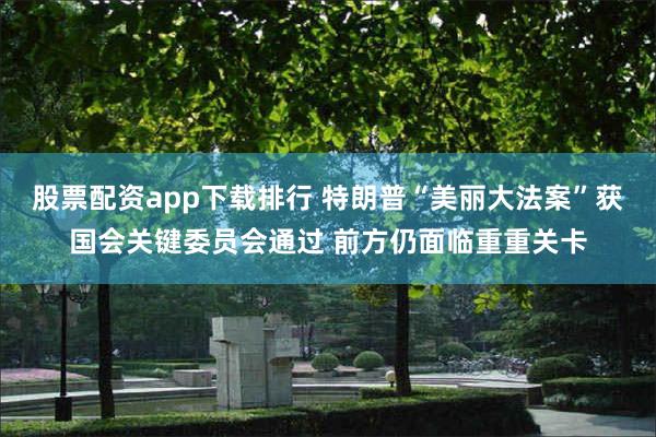 股票配资app下载排行 特朗普“美丽大法案”获国会关键委员会通过 前方仍面临重重关卡