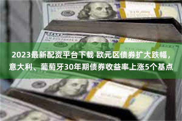 2023最新配资平台下载 欧元区债券扩大跌幅，意大利、葡萄牙30年期债券收益率上涨5个基点