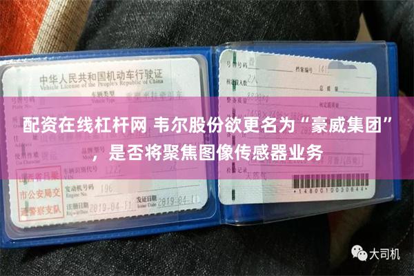 配资在线杠杆网 韦尔股份欲更名为“豪威集团”，是否将聚焦图像传感器业务