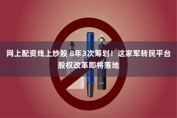 网上配资线上炒股 8年3次筹划！这家军转民平台股权改革即将落地