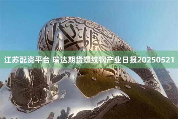 江苏配资平台 瑞达期货螺纹钢产业日报20250521