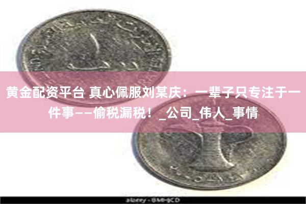 黄金配资平台 真心佩服刘某庆：一辈子只专注于一件事——偷税漏税！_公司_伟人_事情