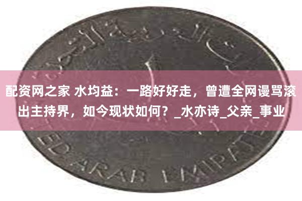 配资网之家 水均益：一路好好走，曾遭全网谩骂滚出主持界，如今现状如何？_水亦诗_父亲_事业