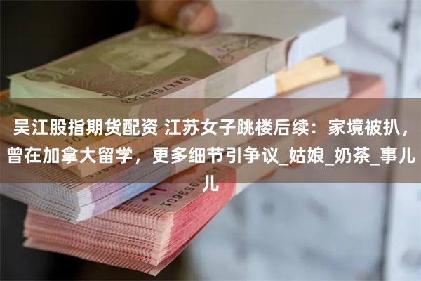 吴江股指期货配资 江苏女子跳楼后续：家境被扒，曾在加拿大留学，更多细节引争议_姑娘_奶茶_事儿