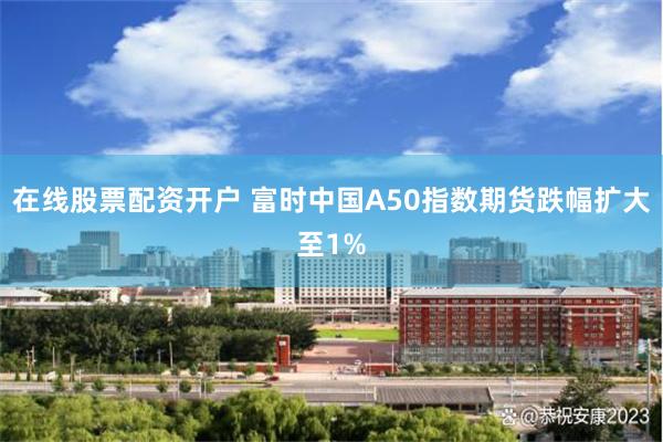 在线股票配资开户 富时中国A50指数期货跌幅扩大至1%
