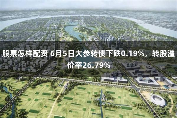 股票怎样配资 6月5日大参转债下跌0.19%，转股溢价率26.79%