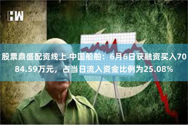 股票鼎盛配资线上 中国船舶：6月6日获融资买入7084.59万元，占当日流入资金比例为25.08%