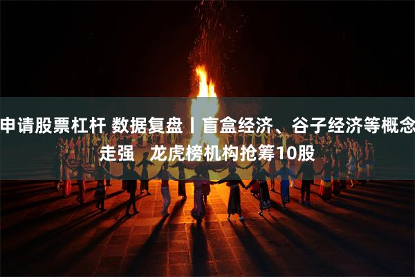 申请股票杠杆 数据复盘丨盲盒经济、谷子经济等概念走强   龙虎榜机构抢筹10股