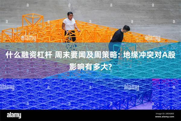 什么融资杠杆 周末要闻及周策略: 地缘冲突对A股影响有多大?