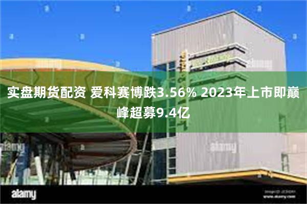 实盘期货配资 爱科赛博跌3.56% 2023年上市即巅峰超募9.4亿