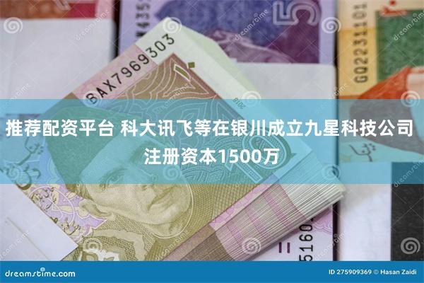 推荐配资平台 科大讯飞等在银川成立九星科技公司 注册资本1500万