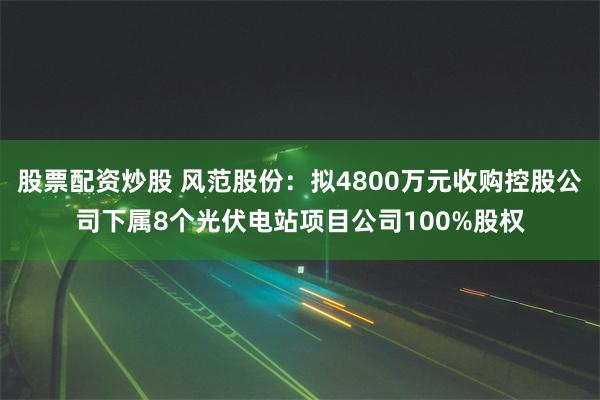 股票配资炒股 风范股份：拟4800万元收购控股公司下属8个光伏电站项目公司100%股权