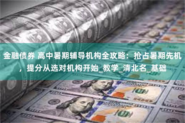 金融债券 高中暑期辅导机构全攻略：抢占暑期先机，提分从选对机构开始_教学_清北名_基础