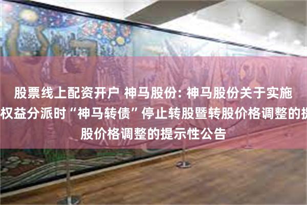 股票线上配资开户 神马股份: 神马股份关于实施2024年度权益分派时“神马转债”停止转股暨转股价格调整的提示性公告