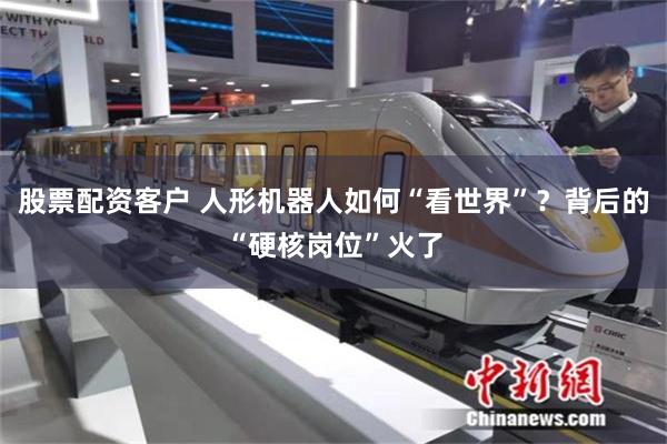 股票配资客户 人形机器人如何“看世界”？背后的“硬核岗位”火了