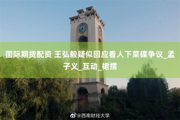 国际期货配资 王弘毅疑似回应看人下菜碟争议_孟子义_互动_裙摆