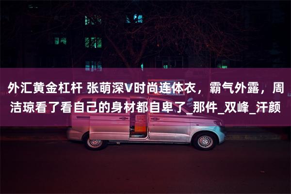 外汇黄金杠杆 张萌深V时尚连体衣，霸气外露，周洁琼看了看自己的身材都自卑了_那件_双峰_汗颜