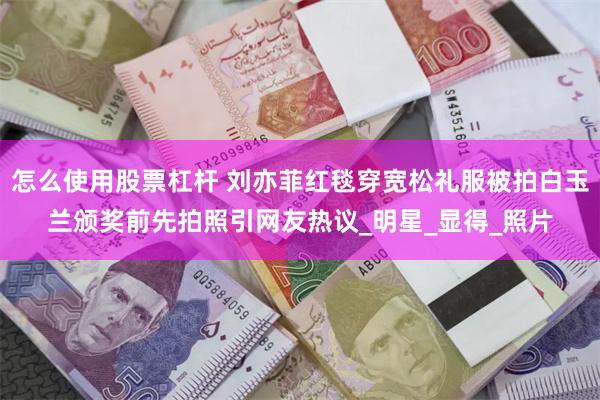 怎么使用股票杠杆 刘亦菲红毯穿宽松礼服被拍白玉兰颁奖前先拍照引网友热议_明星_显得_照片