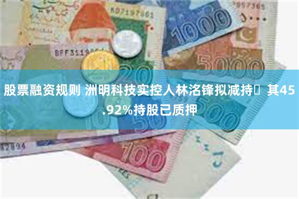 股票融资规则 洲明科技实控人林洺锋拟减持 其45.92%持股已质押