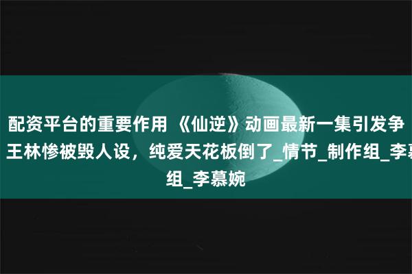 配资平台的重要作用 《仙逆》动画最新一集引发争议，王林惨被毁人设，纯爱天花板倒了_情节_制作组_李慕婉