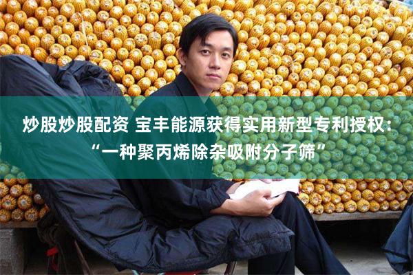 炒股炒股配资 宝丰能源获得实用新型专利授权：“一种聚丙烯除杂吸附分子筛”