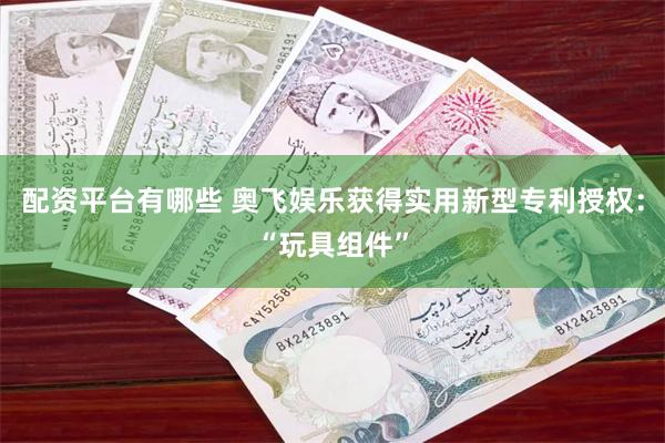 配资平台有哪些 奥飞娱乐获得实用新型专利授权：“玩具组件”