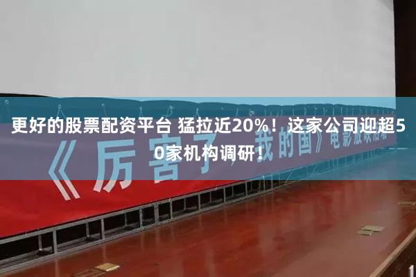 更好的股票配资平台 猛拉近20%！这家公司迎超50家机构调研！
