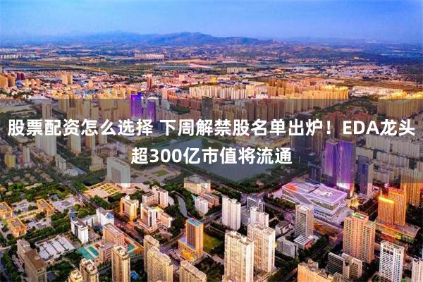 股票配资怎么选择 下周解禁股名单出炉！EDA龙头超300亿市值将流通