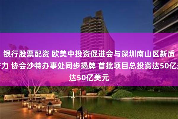 银行股票配资 欧美中投资促进会与深圳南山区新质生产力 协会沙特办事处同步揭牌 首批项目总投资达50亿美元