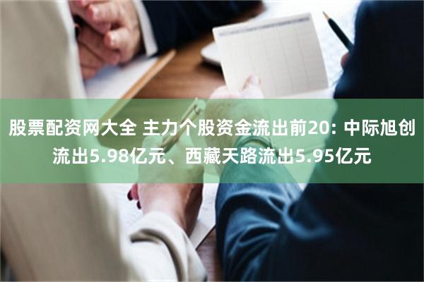 股票配资网大全 主力个股资金流出前20: 中际旭创流出5.98亿元、西藏天路流出5.95亿元