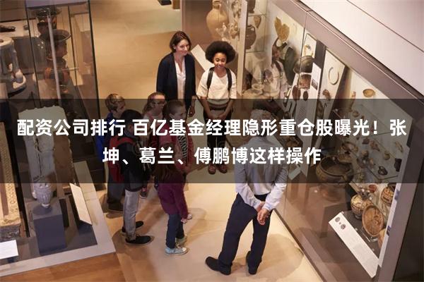 配资公司排行 百亿基金经理隐形重仓股曝光!张坤、葛兰、傅鹏博这样操作